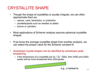Though the shape of crystallites is usually irregular we can often
CRYSTALLITE SHAPE
• Though the shape of crystallites is usually irregular, we can often
approximate them as:
– sphere, cube, tetrahedra, or octahedra
– parallelepipeds such as needles or platesparallelepipeds such as needles or plates
– prisms or cylinders
• Most applications of Scherrer analysis assume spherical crystallitepp y p y
shapes
• If we know the average crystallite shape from another analysis, we
can select the proper value for the Scherrer constant K
• Anisotropic crystal shapes can be identified by anisotropic peak
b d ibroadening
– if the dimensions of a crystallite are 2x * 2y * 200z, then (h00) and (0k0)
peaks will be more broadened then (00l) peaks.
329
e.g., a nanowire
 