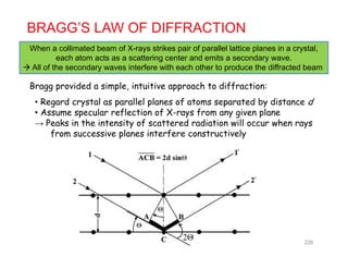BRAGG’S LAW OF DIFFRACTION
When a collimated beam of X-rays strikes pair of parallel lattice planes in a crystalWhen a collimated beam of X rays strikes pair of parallel lattice planes in a crystal,
each atom acts as a scattering center and emits a secondary wave.
 All of the secondary waves interfere with each other to produce the diffracted beam
B id d i l i t iti h t diff tiBragg provided a simple, intuitive approach to diffraction:
• Regard crystal as parallel planes of atoms separated by distance d
• Assume specular reflection of X-rays from any given planep y y g p
→ Peaks in the intensity of scattered radiation will occur when rays
from successive planes interfere constructively
2Θ 228
 