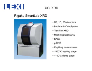 UCI XRD
Rigaku SmartLab XRD
 0D 1D 2D detectors 0D, 1D, 2D detectors
 In-plane & Out-of-plane
 Thin-film XRDThin film XRD
 High resolution XRD
 SAXS
 μ-XRD
 Capillary transmission
 1500°C heating stage
 1100°C dome stage
 
