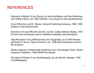 REFERENCES
Elements of Modern X-ray Physics, by Jens Als-Nielsen and Des McMorrow,
John Wiley & Sons, Ltd., 2001 (Modern x-ray physics & new developments)
X-ray Diffraction, by B.E. Warren, General Publishing Company, 1969, 1990
(Classic X-ray physics book)
Elements of X ray Diffraction 2nd Ed by B D Cullity Addison Wesley 1978Elements of X-ray Diffraction,2nd Ed., by B.D. Cullity, Addison-Wesley, 1978
(Covers most techniques used in traditional materials characterization)
High Resolution X-ray Diffractometry and Topography, by D. Keith Bowen
and Brian K. Tanner, Taylor & Francis, Ltd., 1998 (Semiconductors and thin
film analysis)
Modern Aspects of Small-Angle Scattering by H Brumberger Editor KluwerModern Aspects of Small Angle Scattering, by H. Brumberger, Editor, Kluwer
Academic Publishers, 1993 (SAXS techniques)
Principles of Protein X-ray Crystallography, by Jan Drenth, Springer, 1994
(C t ll h )(Crystallography)
218
 