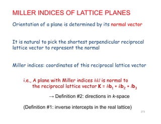 O i t ti f l i d t i d b it l t
MILLER INDICES OF LATTICE PLANES
Orientation of a plane is determined by its normal vector
It is natural to pick the shortest perpendicular reciprocal
lattice vector to represent the normal
Miller indices: coordinates of this reciprocal lattice vector
i.e., A plane with Miller indices hkl is normal to
the reciprocal lattice vector K hb + kb + lbthe reciprocal lattice vector K = hb1 + kb2 + lb3
→ Definition #2: directions in k-space
(Definition #1: inverse intercepts in the real lattice)
273
 