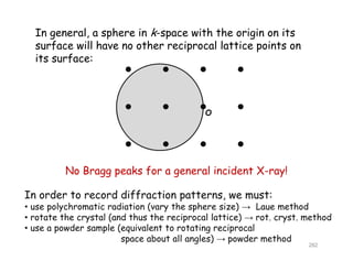 In general, a sphere in k-space with the origin on its
surface will have no other reciprocal lattice points onp p
its surface:
O
No Bragg peaks for a general incident X-ray!
In order to record diffraction patterns, we must:
• use polychromatic radiation (vary the sphere size) → Laue method
• rotate the crystal (and thus the reciprocal lattice) → rot. cryst. methody ( p ) y
• use a powder sample (equivalent to rotating reciprocal
space about all angles) → powder method
282
 