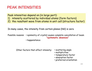 PEAK INTENSITIES
Peak intensities depend on (in large part):
1) intensity scattered by individual atoms (form factors)
2) the resultant wave from atoms in unit cell (structure factor)2) the resultant wave from atoms in unit cell (structure factor)
In many cases, the intensity from certain planes (hkl) is zero
• symmetry of crystal causes complete cancellation of beam
“systematic absences”
• happenstance
Possible reasons:
• happenstance
Other factors that affect intensity: • scattering angle
• multiplicities
• temperature factor
• absorption factorabsorption factor
• preferred orientation
289
 