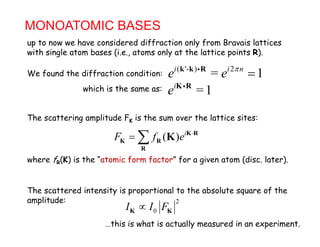 MONOATOMIC BASES
up to now we have considered diffraction only from Bravais lattices
( - ) 2
= 1i ' i n
e e 
k k R
up to now w ha cons r ffract on on y from ra a s att c s
with single atom bases (i.e., atoms only at the lattice points R).
We found the diffraction condition: 1e ef ff
=1i
e K Rwhich is the same as:
( ) i
F f e 
  K R
K R K
The scattering amplitude FK is the sum over the lattice sites:
( )F f eK R
R
K
where fR(K) is the “atomic form factor” for a given atom (disc. later).
The scattered intensity is proportional to the absolute square of the
amplitude: 2amplitude: 2
0I I FK K
…this is what is actually measured in an experiment.
 