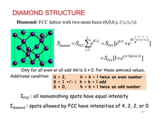 DIAMOND STRUCTURE
Diamond: FCC lattice with two-atom basis (0 0 0 ) (¼ ¼ ¼)Diamond: FCC lattice with two atom basis (0,0,0,), (¼,¼,¼)
12 ( )iK
  
2 ( )
0 4
1
[ ]j
iK x y ziK d iK
diamond FCC FCC
j
S S e S e e
   

  
( /2)( )
[1 ]i h k l
FCCS e   
 
Only for all even or all odd hkl is S ≠ 0 For these unmixed values
S = 2, h + k + l twice an even number
S = 1 +/- i h + k + l odd
S 0 h k l t i dd b
Only for all even or all odd hkl is S ≠ 0. For these unmixed values,
Additional condition:
S = 0, h + k + l twice an odd number
IFCC : all nonvanishing spots have equal intensity
Idiamond : spots allowed by FCC have intensities of 4, 2, 2, or 0
305
 