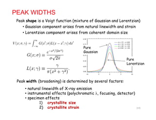 PEAK WIDTHS
Peak shape is a Voigt function (mixture of Gaussian and Lorentzian)a shap s a Vo gt funct on (m tur of Gauss an an Lor ntz an)
• Gaussian component arises from natural linewidth and strain
• Lorentzian component arises from coherent domain size
Pure
Gaussian
Pure
Lorentzian
Gaussian
Peak width (broadening) is determined by several factors:( g) m y f
• natural linewidth of X-ray emission
• instrumental effects (polychromatic λ, focusing, detector)
• specimen effects• specimen effects
1) crystallite size
2) crystallite strain 315
 