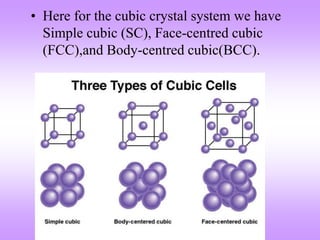 • Here for the cubic crystal system we have
Simple cubic (SC), Face-centred cubic
(FCC),and Body-centred cubic(BCC).
 