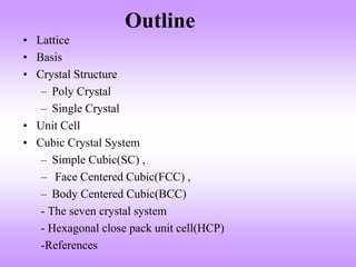 Outline
• Lattice
• Basis
• Crystal Structure
– Poly Crystal
– Single Crystal
• Unit Cell
• Cubic Crystal System
– Simple Cubic(SC) ,
– Face Centered Cubic(FCC) ,
– Body Centered Cubic(BCC)
- The seven crystal system
- Hexagonal close pack unit cell(HCP)
-References
 