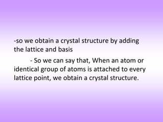 -so we obtain a crystal structure by adding
the lattice and basis
- So we can say that, When an atom or
identical group of atoms is attached to every
lattice point, we obtain a crystal structure.
 