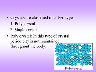 • Crystals are classified into two types 
1. Poly crystal 
2. Single crystal 
• Poly crystal: In this type of crystal 
periodicity is not maintained 
throughout the body. 
 