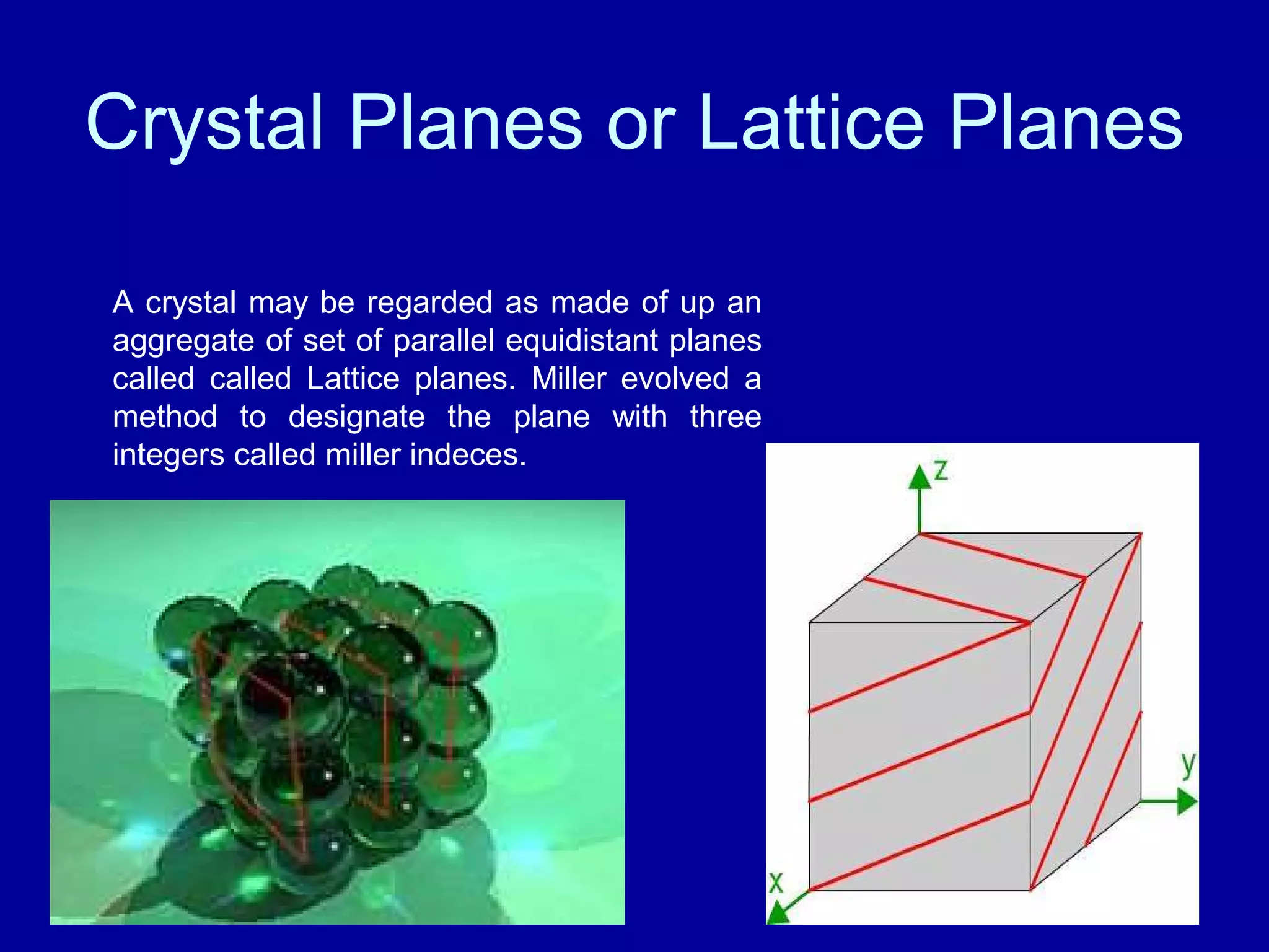 Crystal Planes or Lattice Planes
A crystal may be regarded as made of up an
aggregate of set of parallel equidistant planes
called called Lattice planes. Miller evolved a
method to designate the plane with three
integers called miller indeces.
 
