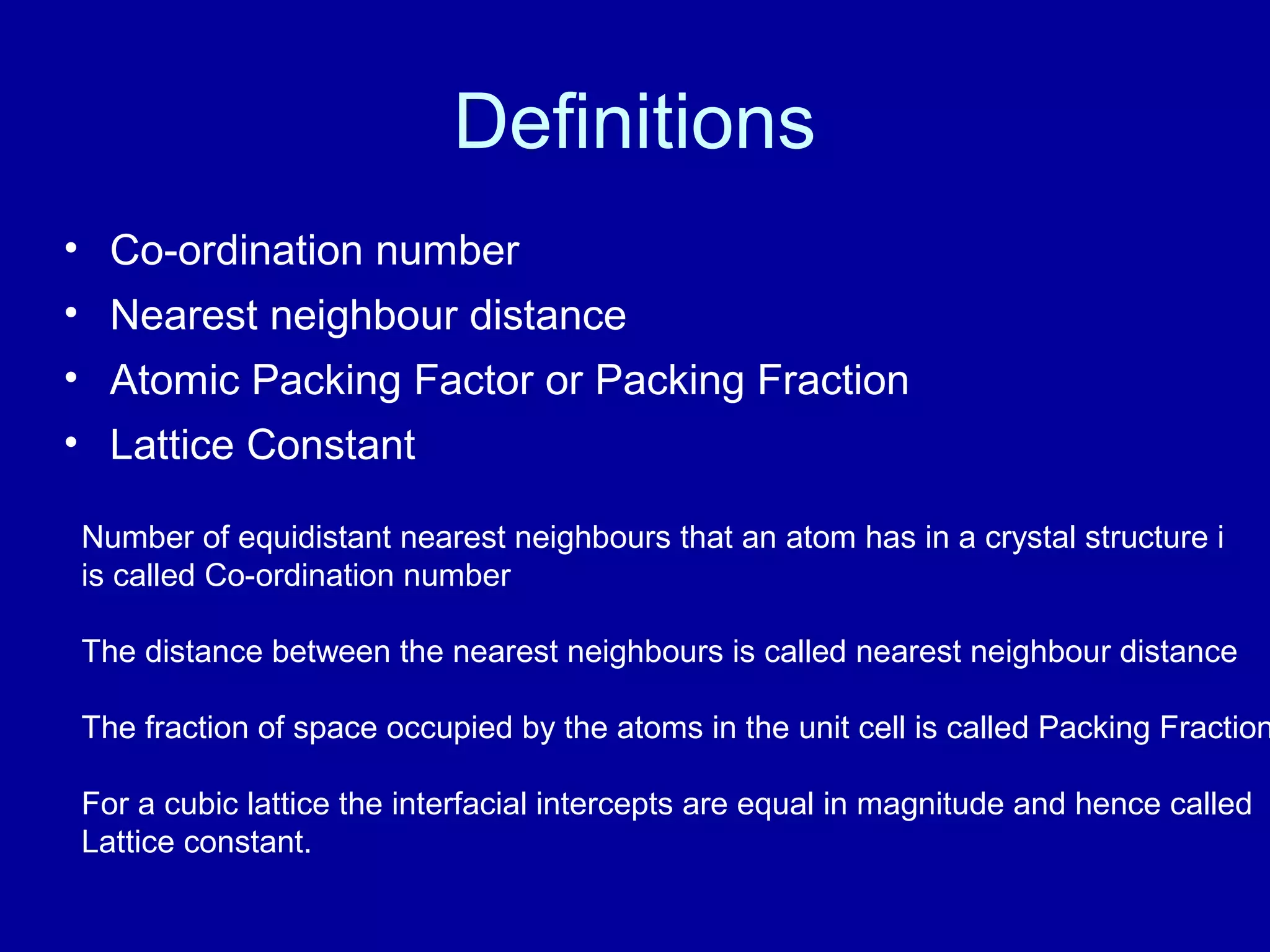 Definitions
• Co-ordination number
• Nearest neighbour distance
• Atomic Packing Factor or Packing Fraction
• Lattice Constant
Number of equidistant nearest neighbours that an atom has in a crystal structure i
is called Co-ordination number
The distance between the nearest neighbours is called nearest neighbour distance
The fraction of space occupied by the atoms in the unit cell is called Packing Fraction
For a cubic lattice the interfacial intercepts are equal in magnitude and hence called
Lattice constant.
 