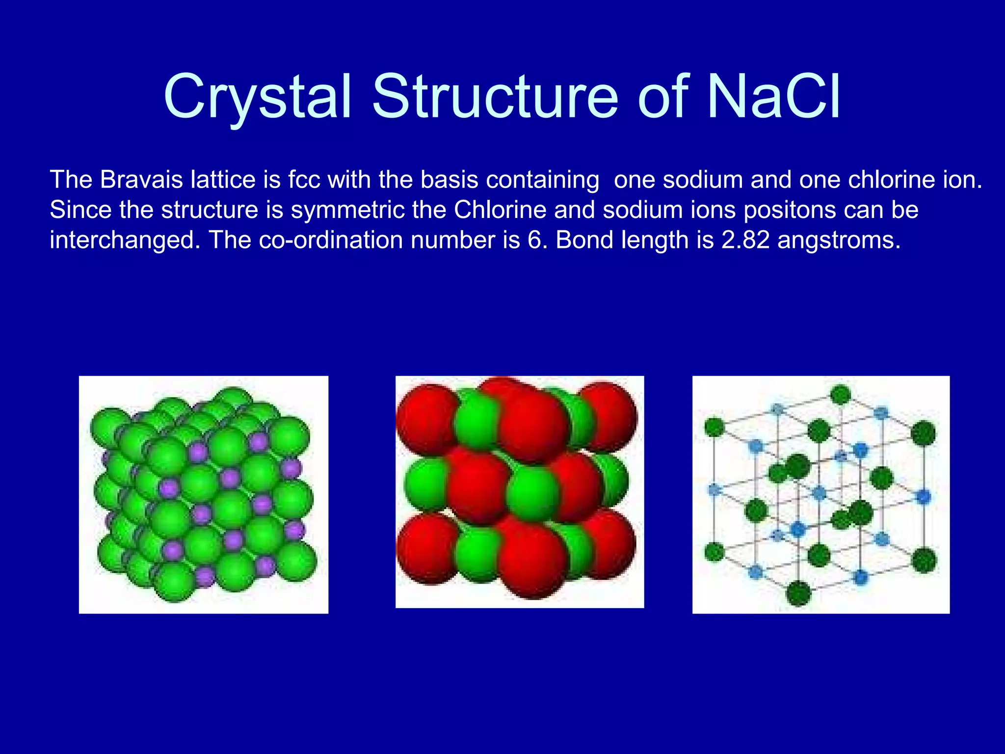 Crystal Structure of NaCl
The Bravais lattice is fcc with the basis containing one sodium and one chlorine ion.
Since the structure is symmetric the Chlorine and sodium ions positons can be
interchanged. The co-ordination number is 6. Bond length is 2.82 angstroms.
 