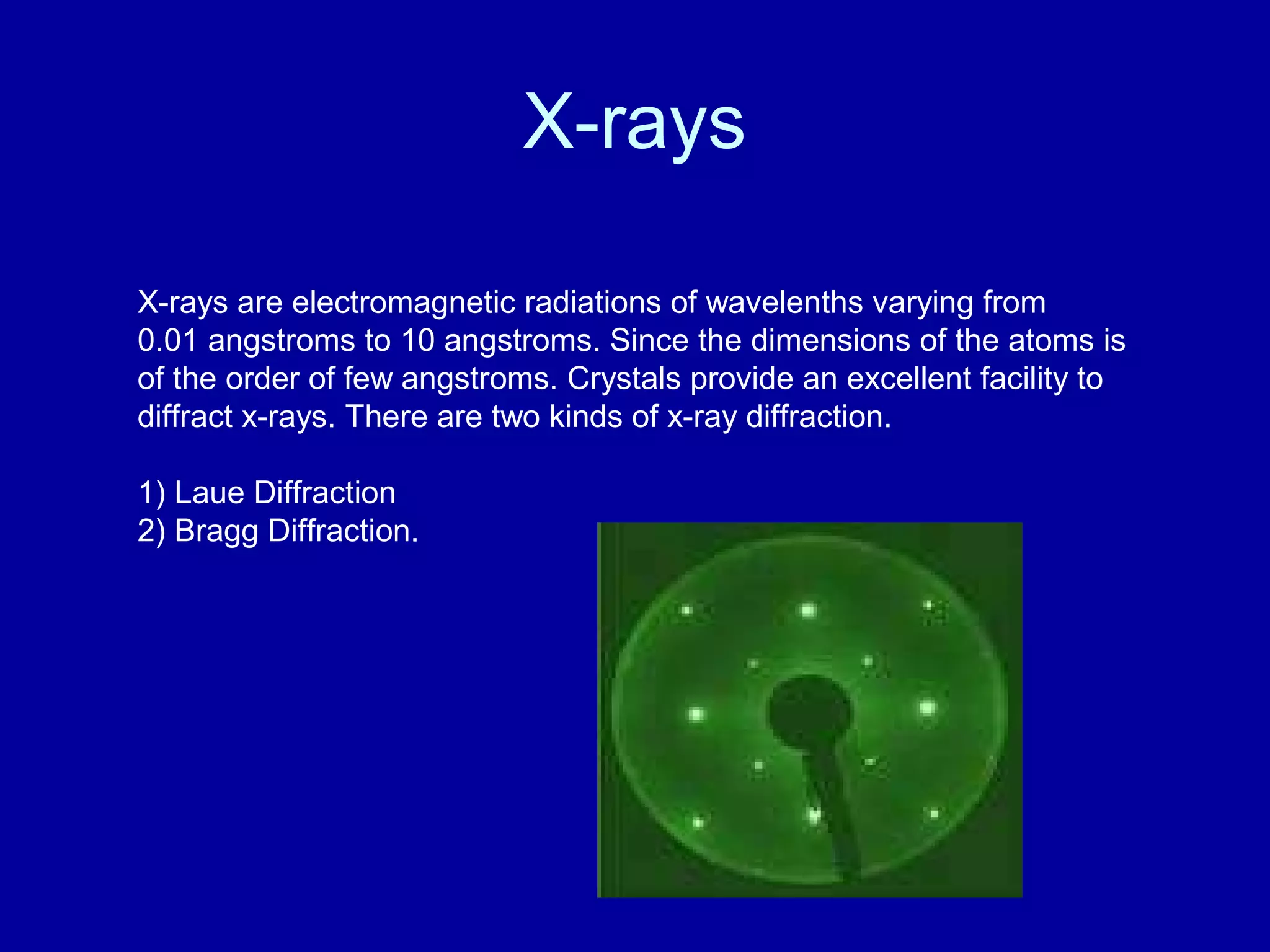 X-rays
X-rays are electromagnetic radiations of wavelenths varying from
0.01 angstroms to 10 angstroms. Since the dimensions of the atoms is
of the order of few angstroms. Crystals provide an excellent facility to
diffract x-rays. There are two kinds of x-ray diffraction.
1) Laue Diffraction
2) Bragg Diffraction.
 