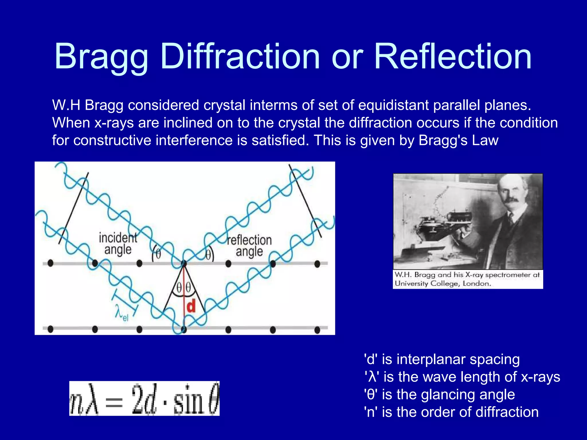 Bragg Diffraction or Reflection
W.H Bragg considered crystal interms of set of equidistant parallel planes.
When x-rays are inclined on to the crystal the diffraction occurs if the condition
for constructive interference is satisfied. This is given by Bragg's Law
'd' is interplanar spacing
'λ' is the wave length of x-rays
'θ' is the glancing angle
'n' is the order of diffraction
 