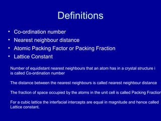 Definitions
• Co-ordination number
• Nearest neighbour distance
• Atomic Packing Factor or Packing Fraction
• Lattice Constant
Number of equidistant nearest neighbours that an atom has in a crystal structure i
is called Co-ordination number
The distance between the nearest neighbours is called nearest neighbour distance
The fraction of space occupied by the atoms in the unit cell is called Packing Fraction
For a cubic lattice the interfacial intercepts are equal in magnitude and hence called
Lattice constant.
 