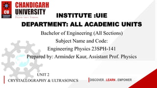 DISCOVER . LEARN . EMPOWER
UNIT 2
CRYSTALLOGRAPHY & ULTRASONICS
INSTITUTE :UIE
DEPARTMENT: ALL ACADEMIC UNITS
Bachelor of Engineering (All Sections)
Subject Name and Code:
Engineering Physics 23SPH-141
Prepared by: Arminder Kaur, Assistant Prof. Physics
 