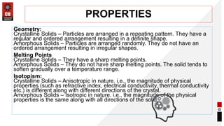 PROPERTIES
Geometry:
Crystalline Solids – Particles are arranged in a repeating pattern. They have a
regular and ordered arrangement resulting in a definite shape.
Amorphous Solids – Particles are arranged randomly. They do not have an
ordered arrangement resulting in irregular shapes.
Melting Points
Crystalline Solids – They have a sharp melting points.
Amorphous Solids – They do not have sharp melting points. The solid tends to
soften gradually over a temperature range.
Isotopism:
Crystalline Solids – Anisotropic in nature. i.e., the magnitude of physical
properties (such as refractive index, electrical conductivity, thermal conductivity
etc.) is different along with different directions of the crystal.
Amorphous Solids – Isotropic in nature. i.e., the magnitude of the physical
properties is the same along with all directions of the solid.
 