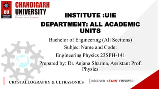 DISCOVER . LEARN . EMPOWER
INSTITUTE :UIE
DEPARTMENT: ALL ACADEMIC
UNITS
Bachelor of Engineering (All Sections)
Subject Name and Code:
Engineering Physics 23SPH-141
Prepared by: Dr. Anjana Sharma, Assistant Prof.
Physics
CRYSTALLOGRAPHY & ULTRASONICS
 