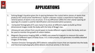 APPLICATIONS
1. Solving Bragg's Equation gives the d-spacing between the crystal lattice planes of atoms that
produce the constructive interference. A given unknown crystal is expected to have many
rational planes of atoms in its structure. In X-ray diffraction (XRD) the inter-planar spacing (d-
spacing) of a crystal is used for Identification and characterization purposes
2. Computed Tomography (CT) uses many X-ray slices at different angles to build up three
dimensional images inside the body with the help of Bragg’s law .
3. Ultrasound uses echoes from sound waves to locate different organs inside the body, and can
be used to monitor the growth of unborn babies.
4. Magnetic Resonance Imaging (MRI, or NMR) uses powerful magnets to measure the water
content of different types of body tissue. It is a slow process, but generates incredibly detailed
images of the body.
5. Positron Emission Tomography (PET) detects radioactive tracers that are injected into the body
and Electroencephalography (EEG) detects electrical activity in the brain.
10
 