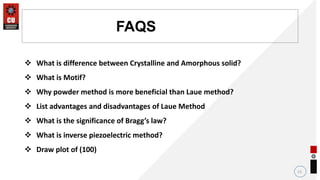 13
FAQS
 What is difference between Crystalline and Amorphous solid?
 What is Motif?
 Why powder method is more beneficial than Laue method?
 List advantages and disadvantages of Laue Method
 What is the significance of Bragg’s law?
 What is inverse piezoelectric method?
 Draw plot of (100)
 