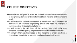 2
COURSE OBJECTIVES
The course is designed to make the students industry ready to contribute
in the growing demand of the industry at local, national and international
level.
It will make the students competent to understand basic concepts and
applications of advanced engineering physics and apply its principles in
their respective fields at global platform.
It will enhance the skill level of the students and shall make them
preferred choice for getting employment in industry and research labs.
It will give thorough knowledge of the discipline to enable students to
disseminate knowledge in pursuing excellence in academic areas.
 