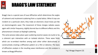 5
Bragg’s law is a special case of Laue diffraction which determines the angles
of coherent and incoherent scattering from a crystal lattice. When X-rays are
incident on a particular atom, they make an electronic cloud move just like
an electromagnetic wave .The movement of these charges radiates waves
again with similar frequency, slightly blurred due to different effects and this
phenomenon is known as Rayleigh scattering.
The same process takes place upon scattering neutron waves via nuclei or by
a coherent spin interaction with an isolated electron. These wave fields
which are re-emitted interfere among each other either destructively or
constructively creating a diffraction pattern on a film or detector. The basis
of diffraction analysis is the resulting wave interference and this analysis is
known as Bragg diffraction.
BRAGG’S LAW STATEMENT
Fig.3 Braggs Diagram [3]
 