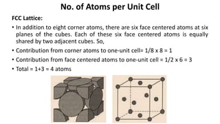 FCC Lattice:
• In addition to eight corner atoms, there are six face centered atoms at six
planes of the cubes. Each of these six face centered atoms is equally
shared by two adjacent cubes. So,
• Contribution from corner atoms to one-unit cell= 1/8 x 8 = 1
• Contribution from face centered atoms to one-unit cell = 1/2 x 6 = 3
• Total = 1+3 = 4 atoms
No. of Atoms per Unit Cell
 