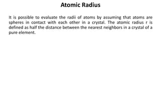 It is possible to evaluate the radii of atoms by assuming that atoms are
spheres in contact with each other in a crystal. The atomic radius r is
defined as half the distance between the nearest neighbors in a crystal of a
pure element.
Atomic Radius
 