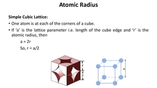 Simple Cubic Lattice:
• One atom is at each of the corners of a cube.
• If ‘a’ is the lattice parameter i.e. length of the cube edge and ‘r’ is the
atomic radius, then
a = 2r
So, r = a/2
Atomic Radius
a
 