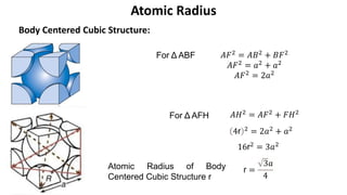Body Centered Cubic Structure:
Atomic Radius
𝐴𝐹2 = 𝐴𝐵2 + 𝐵𝐹2
𝐴𝐹2 = 𝑎2 + 𝑎2
𝐴𝐹2
= 2𝑎2
𝐴𝐻2 = 𝐴𝐹2 + 𝐹𝐻2
4r 2 = 2𝑎2 + 𝑎2
16r2 = 3𝑎2
r =
3𝑎
4
For Δ ABF
For Δ AFH
Atomic Radius of Body
Centered Cubic Structure r
 