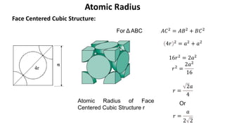 Face Centered Cubic Structure:
Atomic Radius
a
For Δ ABC 𝐴𝐶2 = 𝐴𝐵2 + 𝐵𝐶2
4𝑟 2
= 𝑎2
+ 𝑎2
16𝑟2 = 2𝑎2
𝑟2 =
2𝑎2
16
𝑟 =
2𝑎
4
Atomic Radius of Face
Centered Cubic Structure r
𝑟 =
𝑎
2 2
Or
 