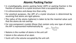 • In crystallography, atomic packing factor (APF) or packing fraction is the
fraction of volume in a crystal structure that is occupied by atoms.
• It is dimensionless and always less than unity.
• For practical purposes, the APF of a crystal structure is determined by
assuming that atoms are rigid spheres.
• The radius of the atoms (spheres) is taken to be the maximal value such
that the atoms do not overlap
• For one-component crystals (those that contain only one type of atom),
the APF is represented mathematically by
• Natoms is the number of atoms in the unit cell
• Vatom is the volume of an atom
• Vunit cell is the volume occupied by the unit cell.
Atomic Packing Factor
 