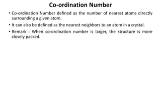 • Co-ordination Number defined as the number of nearest atoms directly
surrounding a given atom.
• It can also be defined as the nearest neighbors to an atom in a crystal.
• Remark : When co-ordination number is larger, the structure is more
closely packed.
Co-ordination Number
 
