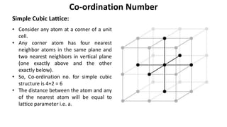 Simple Cubic Lattice:
Co-ordination Number
• Consider any atom at a corner of a unit
cell.
• Any corner atom has four nearest
neighbor atoms in the same plane and
two nearest neighbors in vertical plane
(one exactly above and the other
exactly below).
• So, Co-ordination no. for simple cubic
structure is 4+2 = 6
• The distance between the atom and any
of the nearest atom will be equal to
lattice parameter i.e. a.
 
