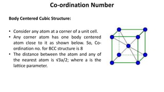 Body Centered Cubic Structure:
Co-ordination Number
• Consider any atom at a corner of a unit cell.
• Any corner atom has one body centered
atom close to it as shown below. So, Co-
ordination no. for BCC structure is 8
• The distance between the atom and any of
the nearest atom is √3a/2; where a is the
lattice parameter.
 