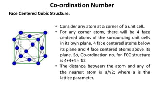 Face Centered Cubic Structure:
Co-ordination Number
• Consider any atom at a corner of a unit cell.
• For any corner atom, there will be 4 face
centered atoms of the surrounding unit cells
in its own plane, 4 face centered atoms below
its plane and 4 face centered atoms above its
plane. So, Co-ordination no. for FCC structure
is 4+4+4 = 12
• The distance between the atom and any of
the nearest atom is a/√2; where a is the
lattice parameter.
 