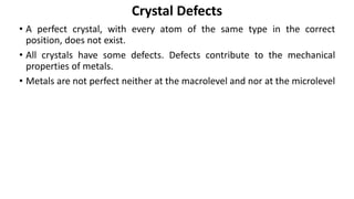• A perfect crystal, with every atom of the same type in the correct
position, does not exist.
• All crystals have some defects. Defects contribute to the mechanical
properties of metals.
• Metals are not perfect neither at the macrolevel and nor at the microlevel
Crystal Defects
 