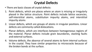 • There are basic classes of crystal defects:
1. Point defects, which are places where an atom is missing or irregularly
placed in the lattice structure. Point defects include lattice vacancies,
self-interstitial atoms, substitution impurity atoms, and interstitial
impurity atoms
2. Linear defects, which are groups of atoms in irregular positions. Linear
defects are commonly called dislocations.
3. Planar defects, which are interfaces between homogeneous regions of
the material. Planar defects include grain boundaries, stacking faults
and external surfaces.
4. Volume defects, the absence of several atoms to form internal surfaces
in the crystal. They have similar properties to microcracks because of
the broken bonds at the surface.
Crystal Defects
 