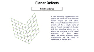 Planar Defects
Twin Boundaries
A Twin Boundary happens when the
crystals on either side of a plane are
mirror images of each other.
The boundary between the twinned
crystals will be a single plane of
atoms. There is no region of disorder
and the boundary atoms can be
viewed as belonging to the crystal
structures of both twins.
Twins are either grown-in during
crystallization, or the result of
mechanical or thermal work.
 