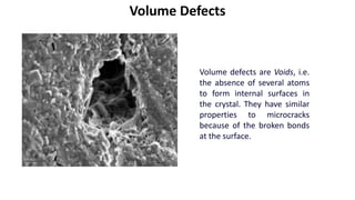 Volume Defects
Volume defects are Voids, i.e.
the absence of several atoms
to form internal surfaces in
the crystal. They have similar
properties to microcracks
because of the broken bonds
at the surface.
 