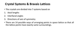 Crystal Systems & Bravais Lattices
• The crystals are divided into 7 systems based on
1. Axial lengths
2. Interfacial angles
3. Directions of axis of symmetry
• There are 14 possible ways of arranging points in space lattice so that all
the lattice points have exactly same surroundings.
 
