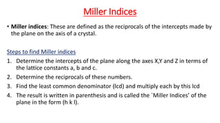Miller Indices
• Miller indices: These are defined as the reciprocals of the intercepts made by
the plane on the axis of a crystal.
Steps to find Miller indices
1. Determine the intercepts of the plane along the axes X,Y and Z in terms of
the lattice constants a, b and c.
2. Determine the reciprocals of these numbers.
3. Find the least common denominator (lcd) and multiply each by this lcd
4. The result is written in parenthesis and is called the `Miller Indices’ of the
plane in the form (h k l).
 