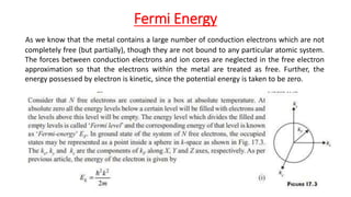 Fermi Energy
As we know that the metal contains a large number of conduction electrons which are not
completely free (but partially), though they are not bound to any particular atomic system.
The forces between conduction electrons and ion cores are neglected in the free electron
approximation so that the electrons within the metal are treated as free. Further, the
energy possessed by electron is kinetic, since the potential energy is taken to be zero.
 