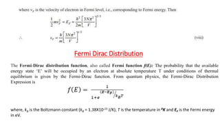 Fermi Dirac Distribution
The Fermi-Dirac distribution function, also called Fermi function f(E): The probability that the available
energy state ‘E’ will be occupied by an electron at absolute temperature T under conditions of thermal
equilibrium is given by the Fermi-Dirac function. From quantum physics, the Fermi-Dirac Distribution
Expression is
where, kB is the Boltzmann constant (kB = 1.38X10-23 J/K), T is the temperature in 0K and EF is the Fermi energy
in eV.
 