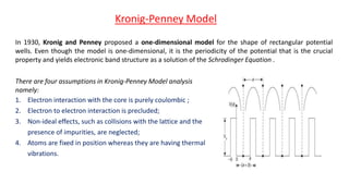 In 1930, Kronig and Penney proposed a one-dimensional model for the shape of rectangular potential
wells. Even though the model is one-dimensional, it is the periodicity of the potential that is the crucial
property and yields electronic band structure as a solution of the Schrodinger Equation .
Kronig-Penney Model
There are four assumptions in Kronig-Penney Model analysis
namely:
1. Electron interaction with the core is purely coulombic ;
2. Electron to electron interaction is precluded;
3. Non-ideal effects, such as collisions with the lattice and the
presence of impurities, are neglected;
4. Atoms are fixed in position whereas they are having thermal
vibrations.
 