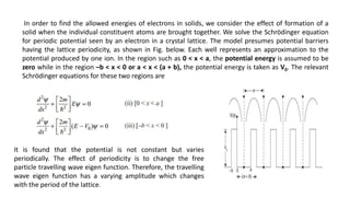 In order to find the allowed energies of electrons in solids, we consider the effect of formation of a
solid when the individual constituent atoms are brought together. We solve the Schrödinger equation
for periodic potential seen by an electron in a crystal lattice. The model presumes potential barriers
having the lattice periodicity, as shown in Fig. below. Each well represents an approximation to the
potential produced by one ion. In the region such as 0 < x < a, the potential energy is assumed to be
zero while in the region –b < x < 0 or a < x < (a + b), the potential energy is taken as V0. The relevant
Schrödinger equations for these two regions are
It is found that the potential is not constant but varies
periodically. The effect of periodicity is to change the free
particle travelling wave eigen function. Therefore, the travelling
wave eigen function has a varying amplitude which changes
with the period of the lattice.
 