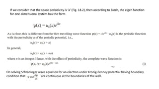 If we consider that the space periodicity is ‘a’ (Fig. 18.2), then according to Bloch, the eigen function
for one-dimensional system has the form
On solving Schrödinger wave equation for an electron under Kronig-Penney potential having boundary
condition that are continuous at the boundaries of the well.
 