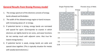 General Results from Kronig-Penney model
1. The energy spectrum of the electrons consists of energy
bands allowed and forbidden.
2. The width of the allowed energy region or band increases
with increasing values of or energy.
3. If potential barrier is strong, energy bands are narrowed
and spaced far apart. (Corresponds to crystals in which
electrons are tightly bond to ion cores, and wave functions
do not overlap much with adjacent cores. Also true for
lowest energy bands.)
4. If potential barrier is weak, energy bands are wide and
spaced close together. (This is typically situation for metals
with weakly bond electrons.)
 