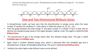 One and Two Dimensional Brillouin Zones
In Kronig-Penney model, we have seen that the discontinuities in energy occurs when the wave
number ‘k’ satisfies the condition k = nπ/a, where ‘n’ takes the values ±1, ±2, ±3,... etc.
 From the graph between the total energy ‘E’ and wave number ‘k’ is shown in Fig It is clear that an
electron has allowed energy values in the region between –π/a to + π /a. This region is called the First
Brillouin Zone.
 The discontinuity of gap in the energy values after this allowed energy value. This gap is called
Forbidden gap or Forbidden zone.
 Again, there is another allowed energy zone, which is observed after this forbidden gap and is
extended from –π /a to –2 π /a and π /a to 2 π /a. This zone is called Second Brillouin Zone.
 Similarly, the other higher order Brillouin zones can be defined.
 